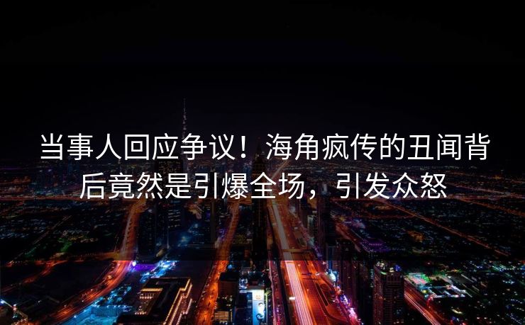 当事人回应争议！海角疯传的丑闻背后竟然是引爆全场，引发众怒