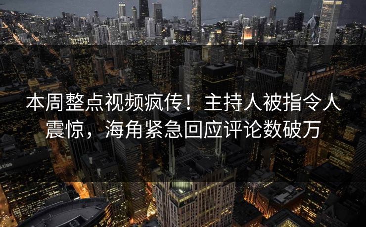 本周整点视频疯传！主持人被指令人震惊，海角紧急回应评论数破万