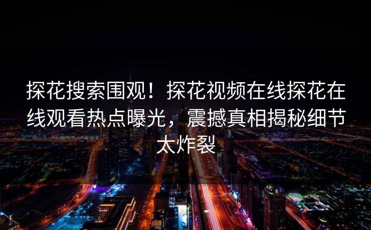 探花搜索围观！探花视频在线探花在线观看热点曝光，震撼真相揭秘细节太炸裂