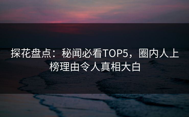 探花盘点：秘闻必看TOP5，圈内人上榜理由令人真相大白
