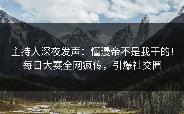 主持人深夜发声：懂漫帝不是我干的！每日大赛全网疯传，引爆社交圈