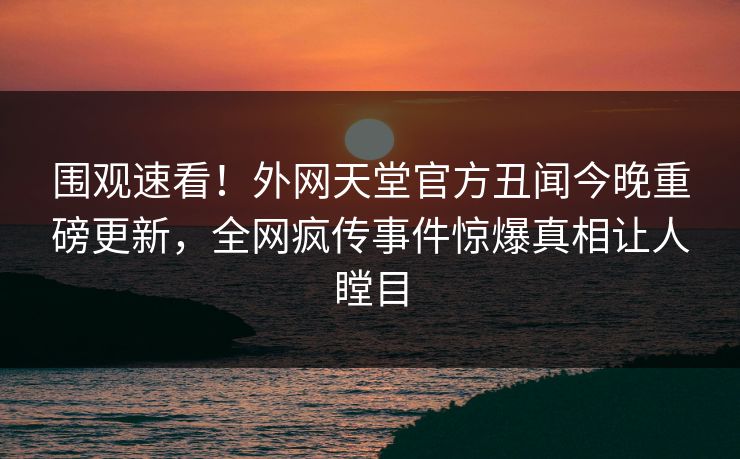 围观速看！外网天堂官方丑闻今晚重磅更新，全网疯传事件惊爆真相让人瞠目