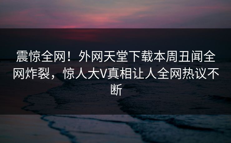 震惊全网！外网天堂下载本周丑闻全网炸裂，惊人大V真相让人全网热议不断