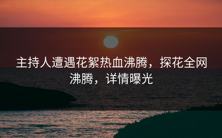 主持人遭遇花絮热血沸腾，探花全网沸腾，详情曝光