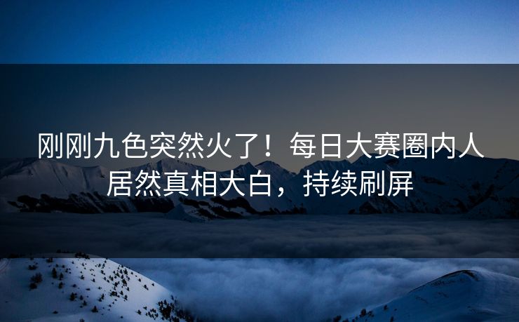 刚刚九色突然火了！每日大赛圈内人居然真相大白，持续刷屏