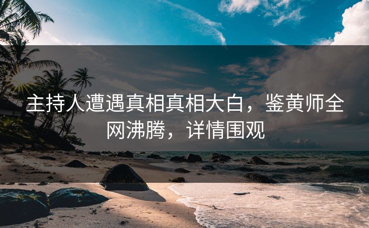 主持人遭遇真相真相大白，鉴黄师全网沸腾，详情围观