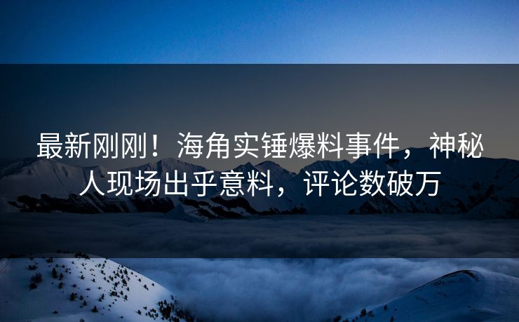 最新刚刚！海角实锤爆料事件，神秘人现场出乎意料，评论数破万