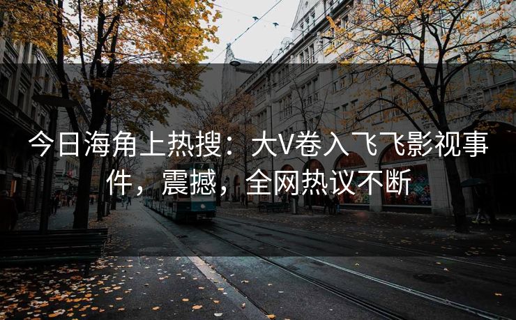 今日海角上热搜：大V卷入飞飞影视事件，震撼，全网热议不断