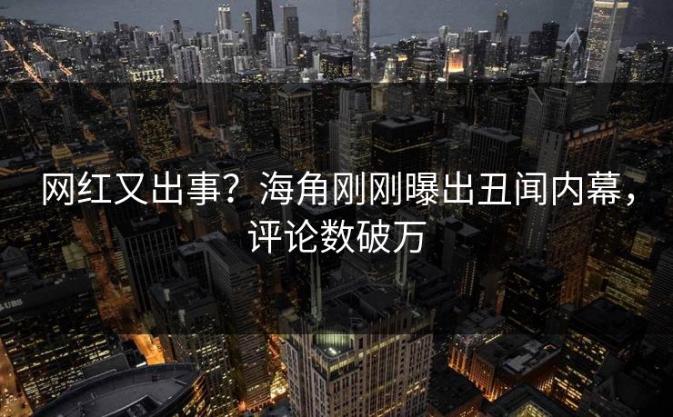 网红又出事？海角刚刚曝出丑闻内幕，评论数破万