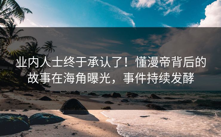业内人士终于承认了！懂漫帝背后的故事在海角曝光，事件持续发酵