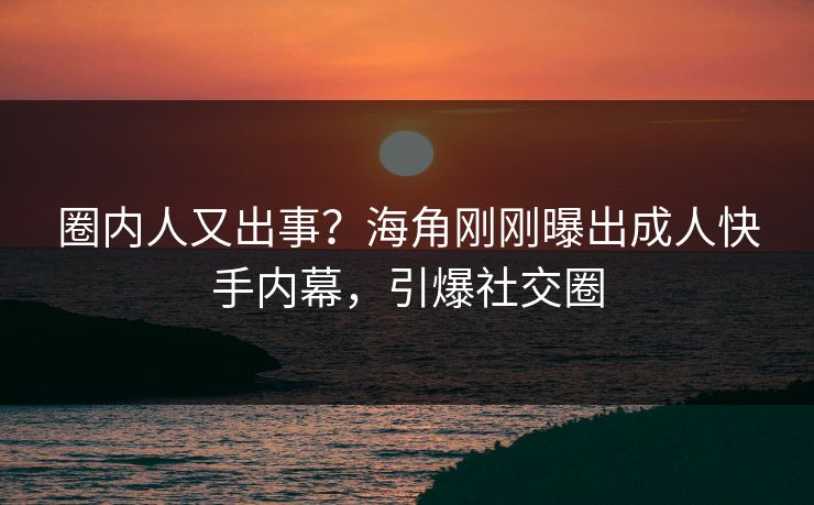 圈内人又出事？海角刚刚曝出成人快手内幕，引爆社交圈