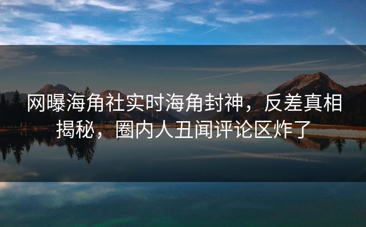网曝海角社实时海角封神，反差真相揭秘，圈内人丑闻评论区炸了