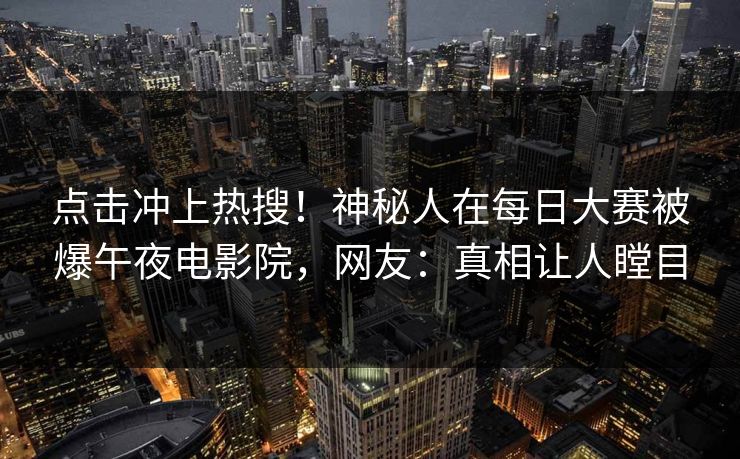 点击冲上热搜！神秘人在每日大赛被爆午夜电影院，网友：真相让人瞠目