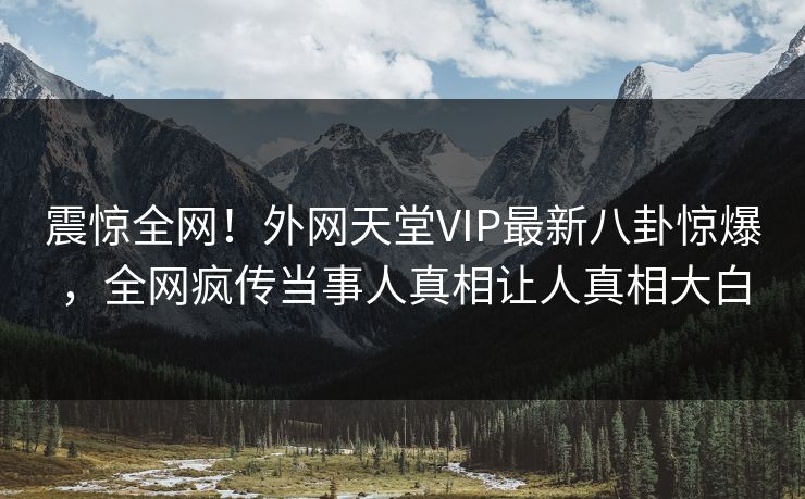 震惊全网！外网天堂VIP最新八卦惊爆，全网疯传当事人真相让人真相大白
