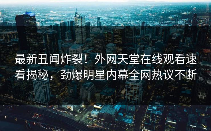 最新丑闻炸裂！外网天堂在线观看速看揭秘，劲爆明星内幕全网热议不断