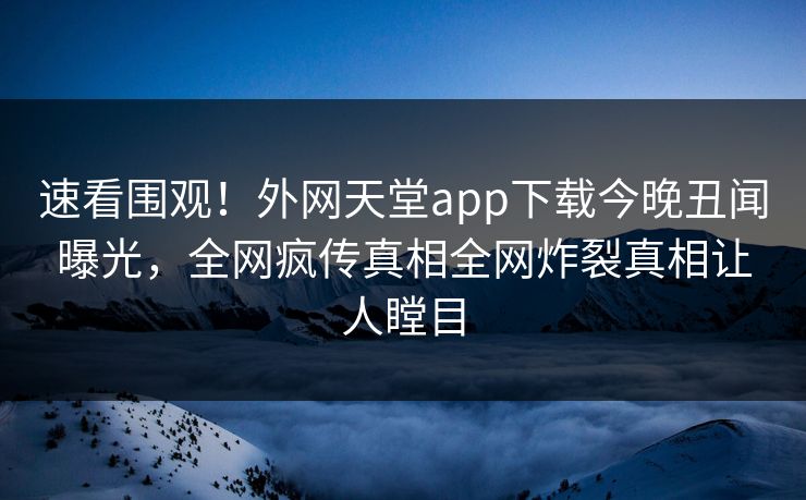 速看围观！外网天堂app下载今晚丑闻曝光，全网疯传真相全网炸裂真相让人瞠目