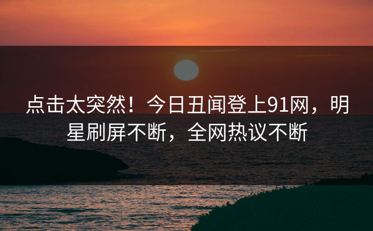 点击太突然！今日丑闻登上91网，明星刷屏不断，全网热议不断