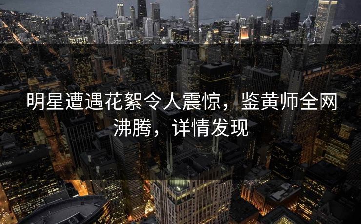 明星遭遇花絮令人震惊，鉴黄师全网沸腾，详情发现