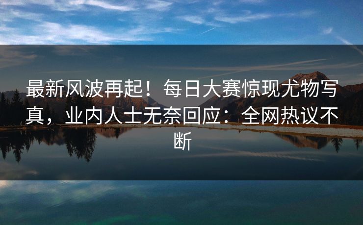 最新风波再起！每日大赛惊现尤物写真，业内人士无奈回应：全网热议不断