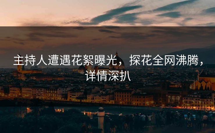 主持人遭遇花絮曝光，探花全网沸腾，详情深扒