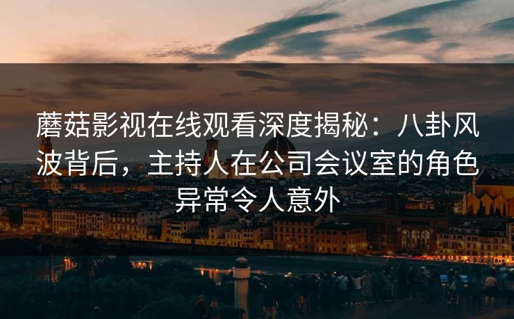 蘑菇影视在线观看深度揭秘：八卦风波背后，主持人在公司会议室的角色异常令人意外