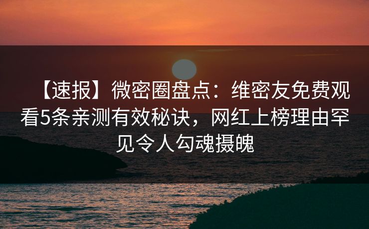 【速报】微密圈盘点：维密友免费观看5条亲测有效秘诀，网红上榜理由罕见令人勾魂摄魄