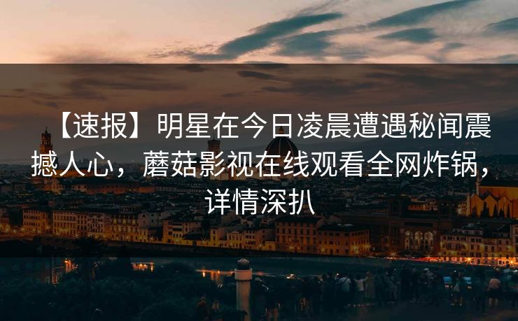 【速报】明星在今日凌晨遭遇秘闻震撼人心，蘑菇影视在线观看全网炸锅，详情深扒