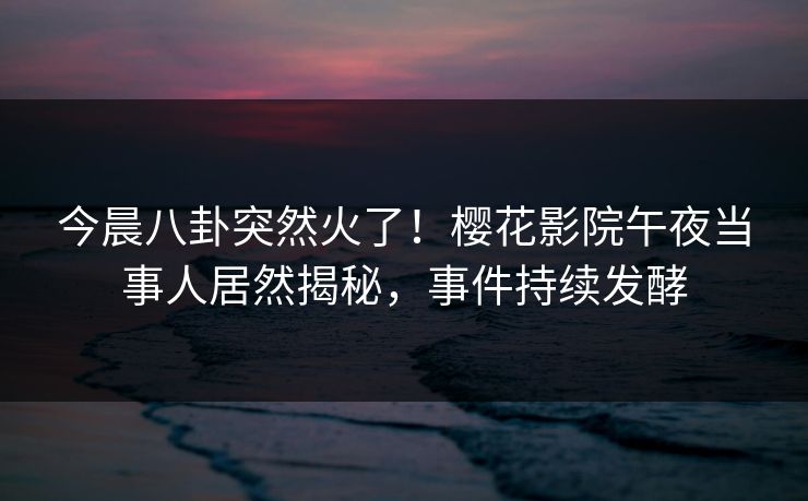 今晨八卦突然火了！樱花影院午夜当事人居然揭秘，事件持续发酵