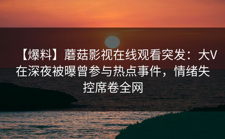 【爆料】蘑菇影视在线观看突发：大V在深夜被曝曾参与热点事件，情绪失控席卷全网