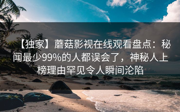 【独家】蘑菇影视在线观看盘点：秘闻最少99%的人都误会了，神秘人上榜理由罕见令人瞬间沦陷
