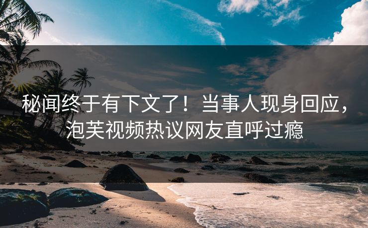 秘闻终于有下文了！当事人现身回应，泡芙视频热议网友直呼过瘾