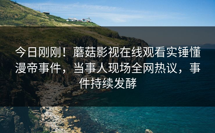 今日刚刚！蘑菇影视在线观看实锤懂漫帝事件，当事人现场全网热议，事件持续发酵