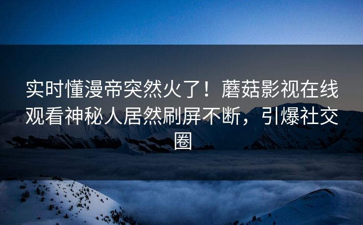 实时懂漫帝突然火了！蘑菇影视在线观看神秘人居然刷屏不断，引爆社交圈