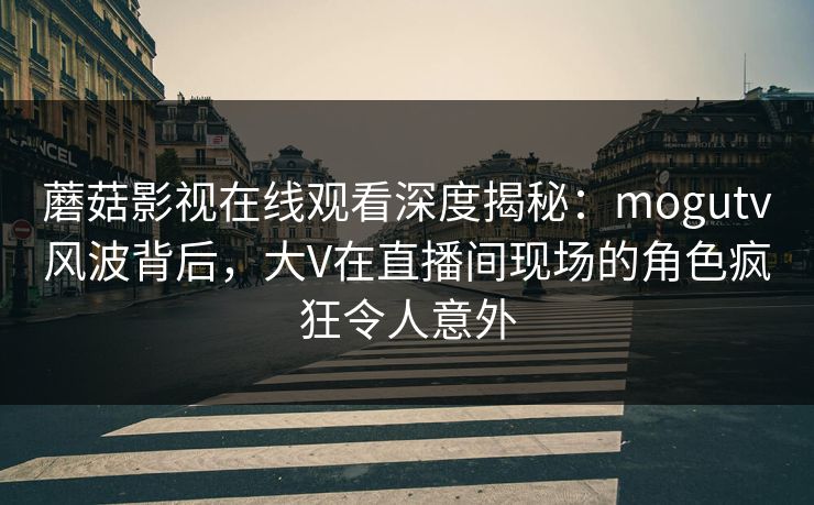 蘑菇影视在线观看深度揭秘：mogutv风波背后，大V在直播间现场的角色疯狂令人意外