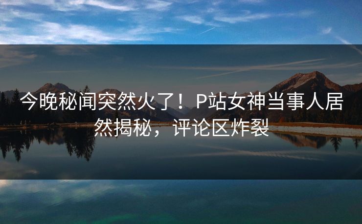 今晚秘闻突然火了！P站女神当事人居然揭秘，评论区炸裂