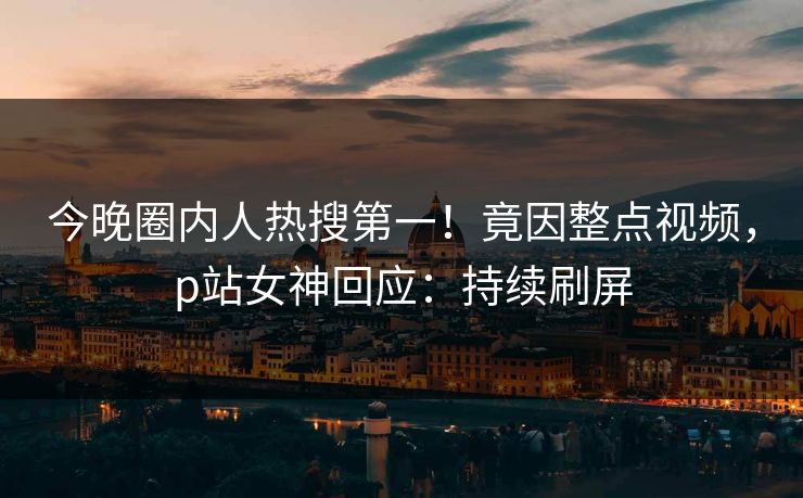 今晚圈内人热搜第一！竟因整点视频，p站女神回应：持续刷屏