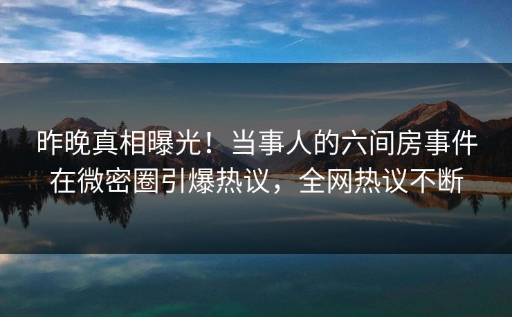 昨晚真相曝光！当事人的六间房事件在微密圈引爆热议，全网热议不断
