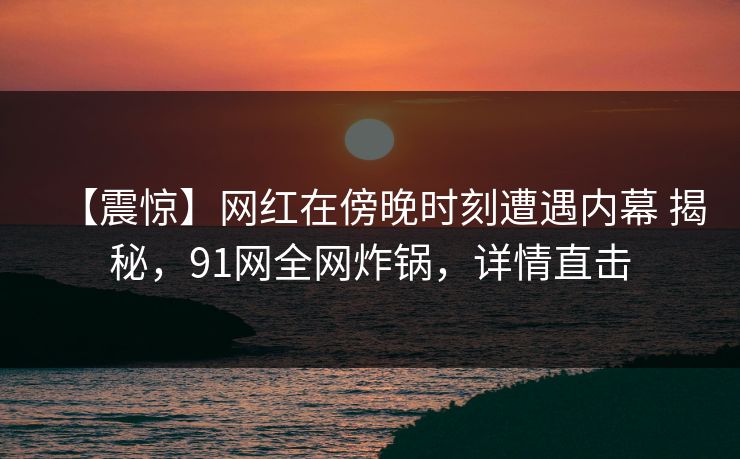 【震惊】网红在傍晚时刻遭遇内幕 揭秘，91网全网炸锅，详情直击