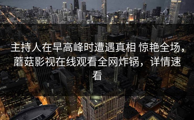 主持人在早高峰时遭遇真相 惊艳全场,蘑菇影视在线观看全网炸锅,详情速看 主持人在早高峰时遭遇真相 惊艳全场,蘑菇影视在线观看全网炸锅,详情速看