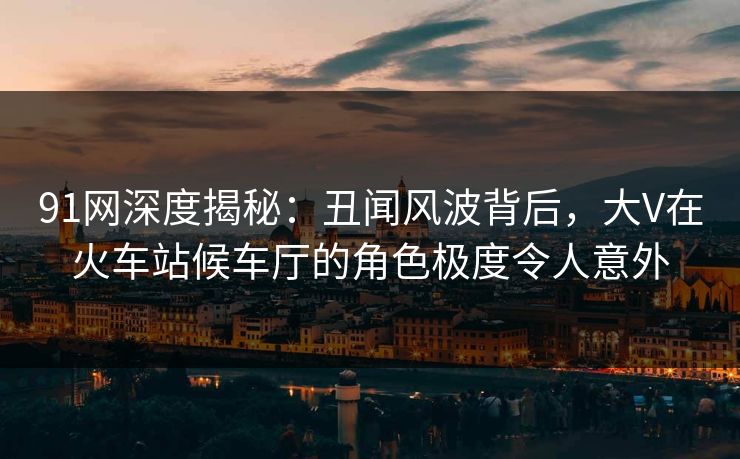 91网深度揭秘：丑闻风波背后，大V在火车站候车厅的角色极度令人意外