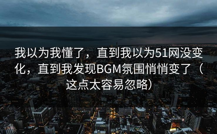 我以为我懂了，直到我以为51网没变化，直到我发现BGM氛围悄悄变了（这点太容易忽略）