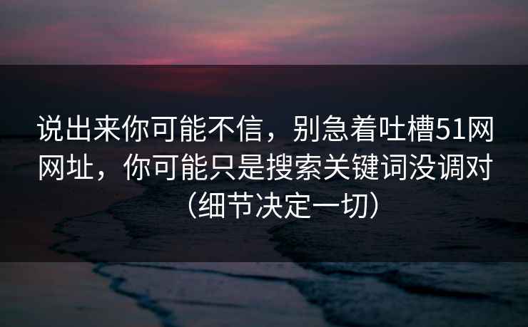 说出来你可能不信，别急着吐槽51网网址，你可能只是搜索关键词没调对（细节决定一切）