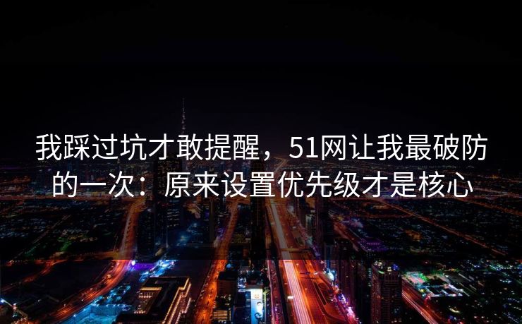 我踩过坑才敢提醒，51网让我最破防的一次：原来设置优先级才是核心