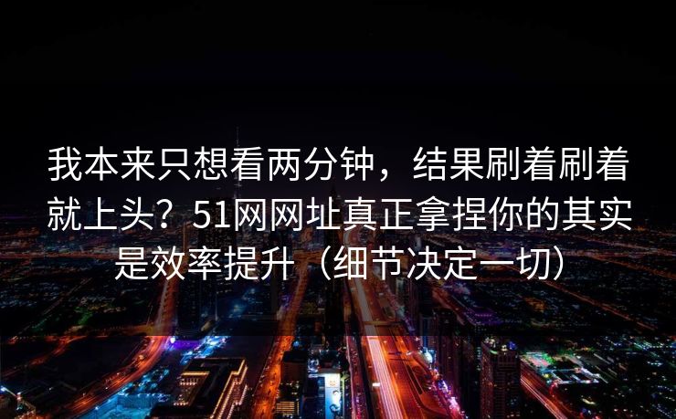 我本来只想看两分钟，结果刷着刷着就上头？51网网址真正拿捏你的其实是效率提升（细节决定一切）